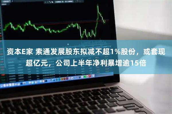 资本E家 索通发展股东拟减不超1%股份，或套现超亿元，公司上半年净利暴增逾15倍