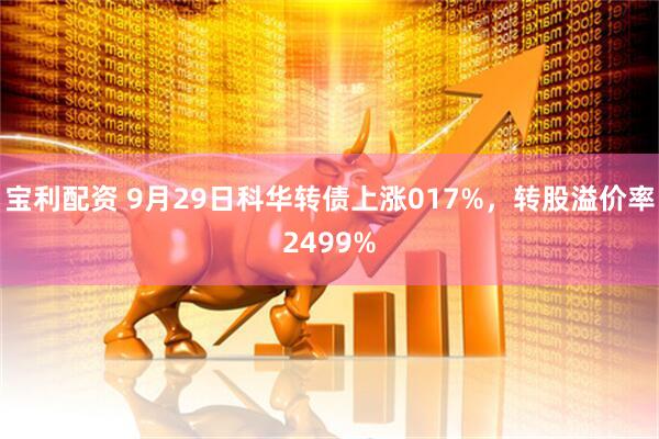 宝利配资 9月29日科华转债上涨017%，转股溢价率2499%
