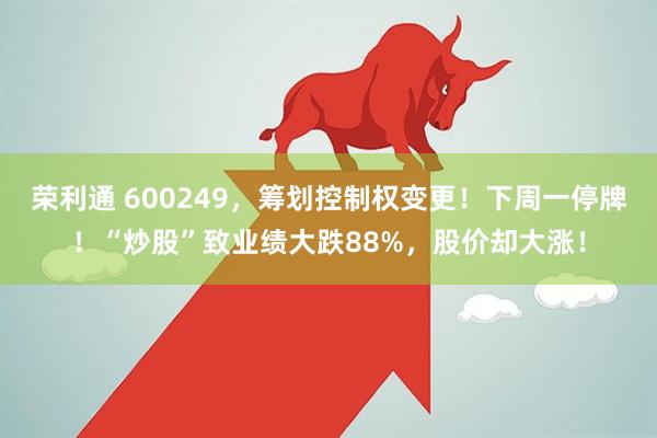 荣利通 600249，筹划控制权变更！下周一停牌！“炒股”致业绩大跌88%，股价却大涨！