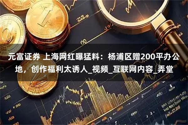 元富证券 上海网红曝猛料：杨浦区赠200平办公地，创作福利太诱人_视频_互联网内容_弄堂
