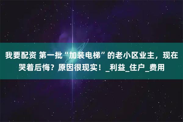 我要配资 第一批“加装电梯”的老小区业主，现在哭着后悔？原因很现实！_利益_住户_费用