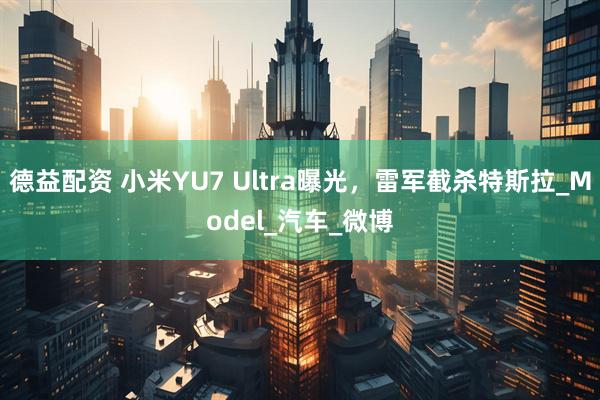 德益配资 小米YU7 Ultra曝光，雷军截杀特斯拉_Model_汽车_微博