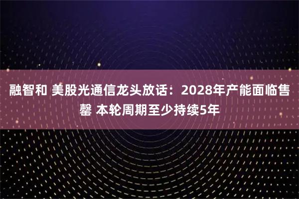 融智和 美股光通信龙头放话：2028年产能面临售罄 本轮周期至少持续5年